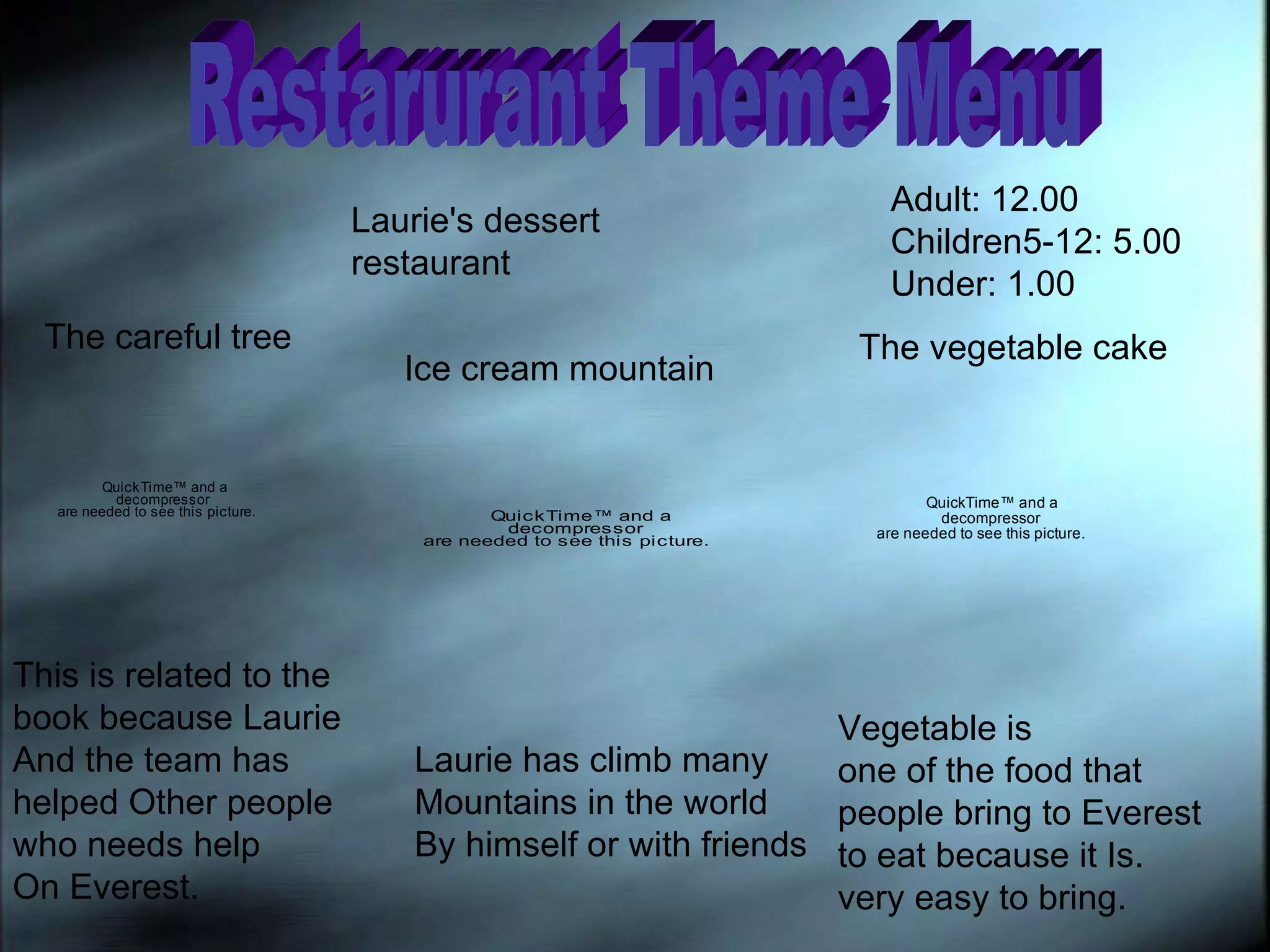 Restarurant Theme Menu Laurie's dessert restaurant Adult: 12.00 Children5-12: 5.00 Under: 1.00 The careful tree  This is related to the  book because Laurie And the team has helped Other people who needs help On Everest.  Ice cream mountain Laurie has climb many Mountains in the world By himself or with friends The vegetable cake Vegetable is  one of the food that  people bring to Everest to eat because it Is. very easy to bring. 