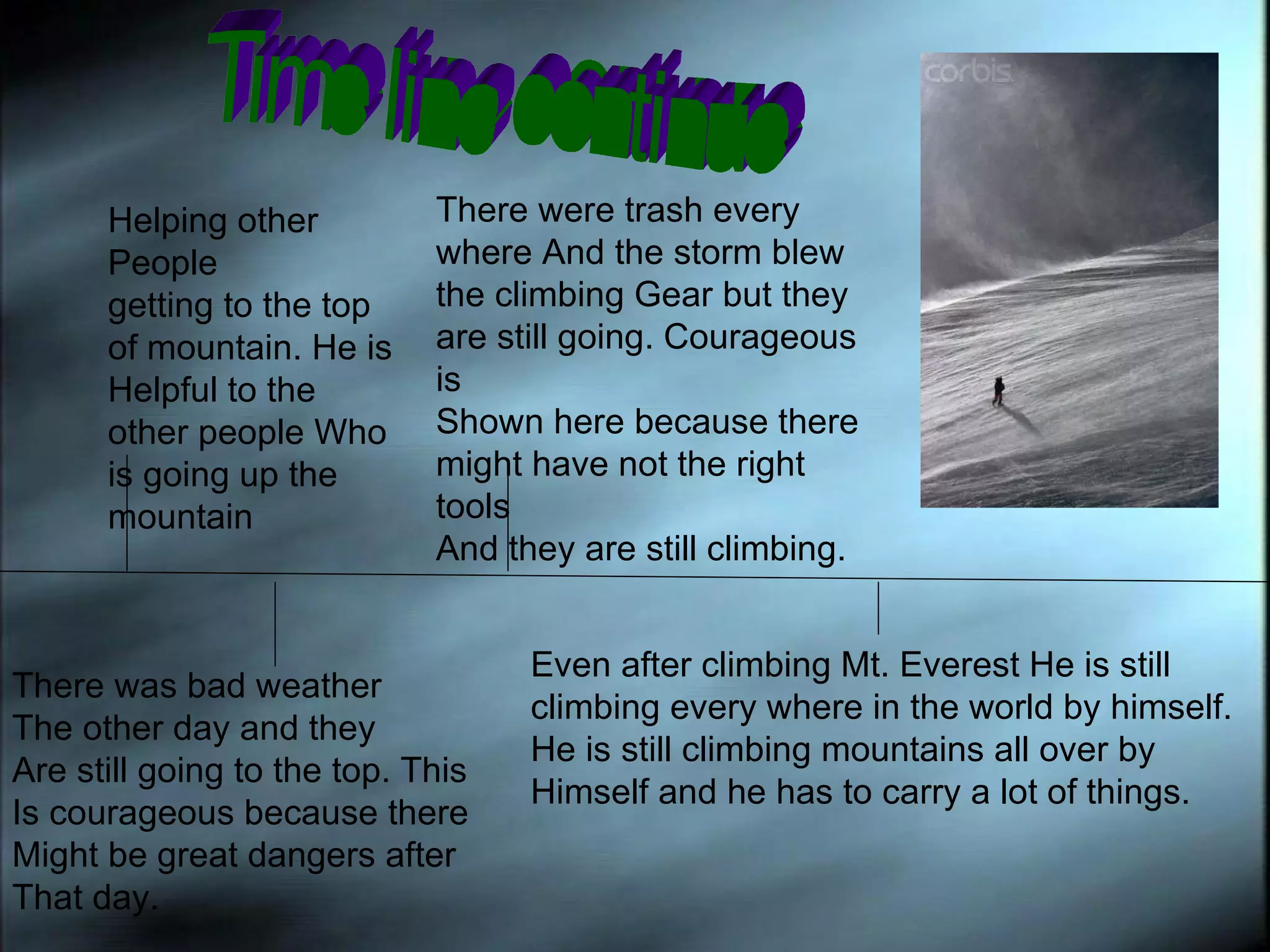 Time line continue Helping other People getting to the top  of mountain. He is  Helpful to the other people Who is going up the mountain  There was bad weather  The other day and they  Are still going to the top. This Is courageous because there  Might be great dangers after  That day. There were trash every where And the storm blew  the climbing Gear but they are still going. Courageous is  Shown here because there might have not the right tools And they are still climbing. Even after climbing Mt. Everest He is still  climbing every where in the world by himself. He is still climbing mountains all over by  Himself and he has to carry a lot of things. 