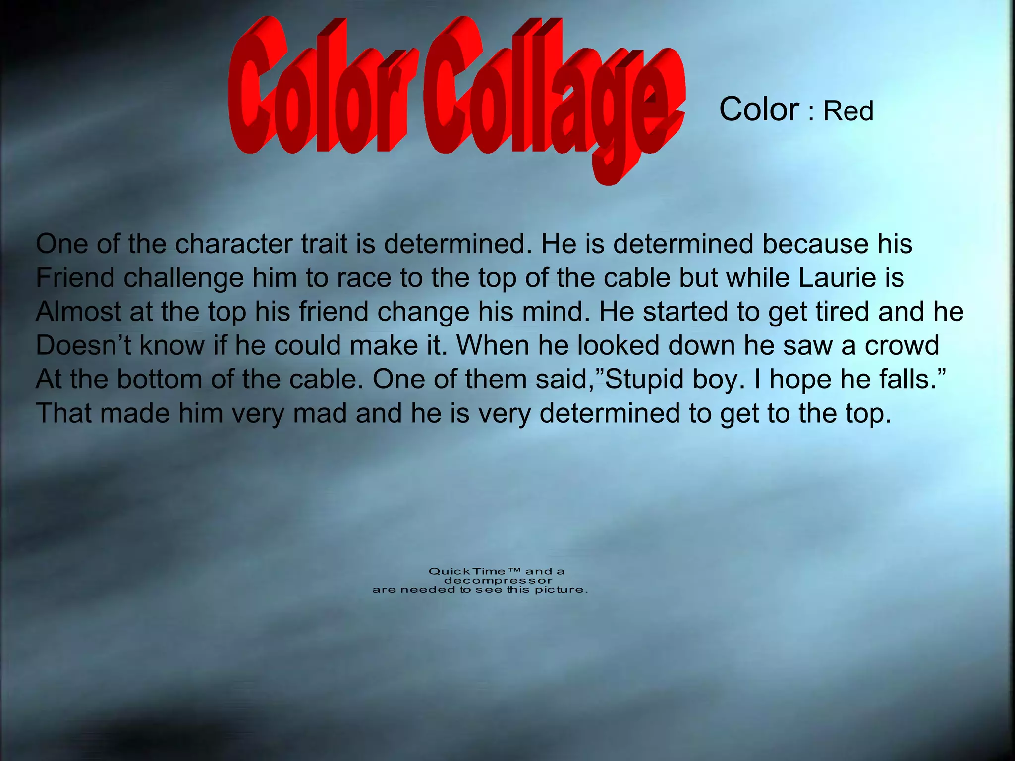 Color Collage One of the character trait is determined. He is determined because his  Friend challenge him to race to the top of the cable but while Laurie is  Almost at the top his friend change his mind. He started to get tired and he  Doesn’t know if he could make it. When he looked down he saw a crowd  At the bottom of the cable. One of them said,”Stupid boy. I hope he falls.” That made him very mad and he is very determined to get to the top. Color  : Red 