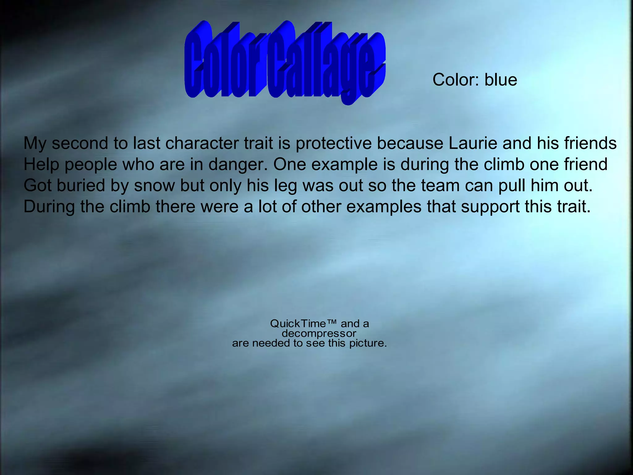 Color Callage  Color: blue My second to last character trait is protective because Laurie and his friends Help people who are in danger. One example is during the climb one friend  Got buried by snow but only his leg was out so the team can pull him out. During the climb there were a lot of other examples that support this trait. 