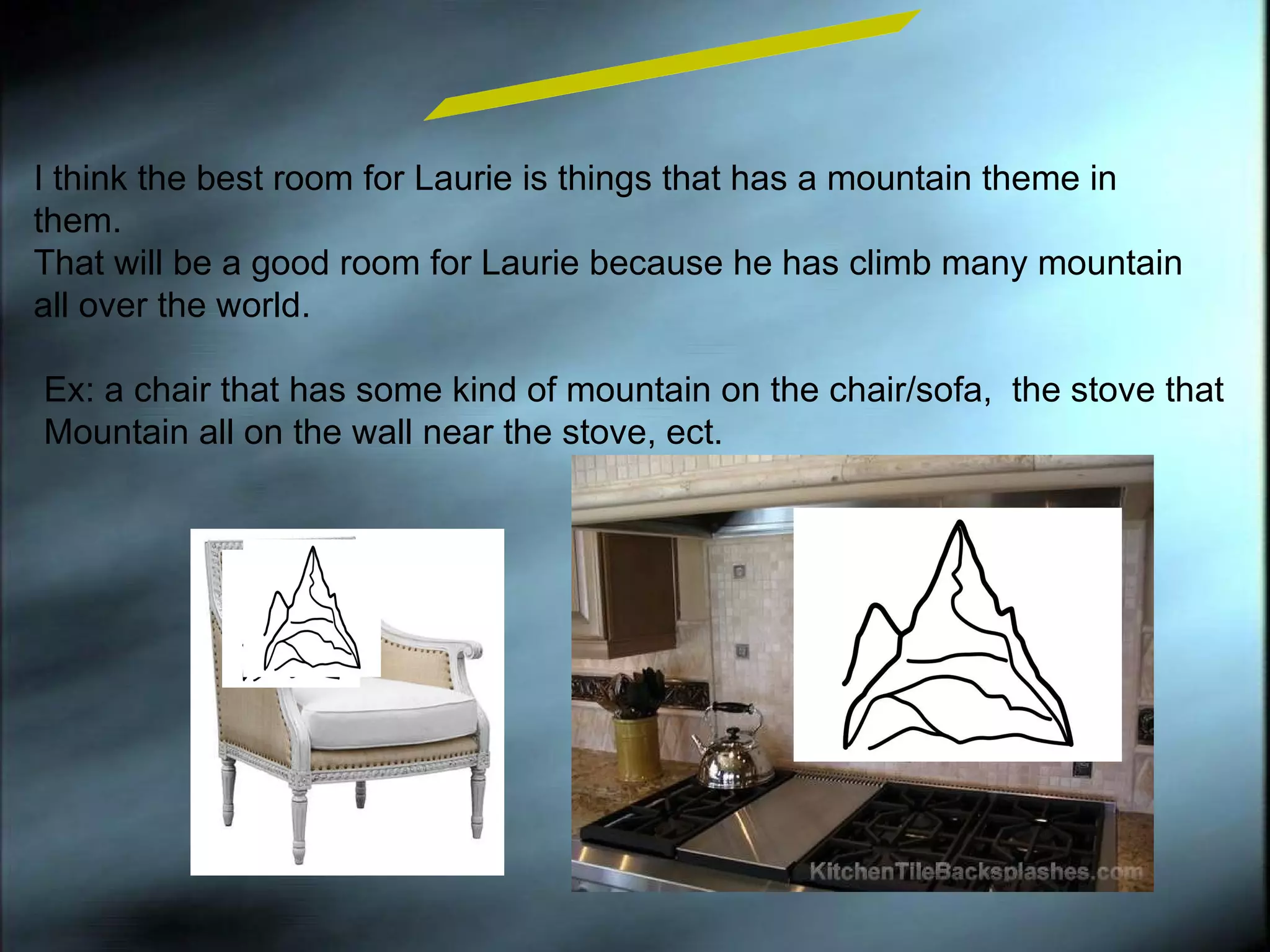 I think the best room for Laurie is things that has a mountain theme in them.  That will be a good room for Laurie because he has climb many mountain all over the world. Room Design Ex: a chair that has some kind of mountain on the chair/sofa,  the stove that  Mountain all on the wall near the stove, ect. 