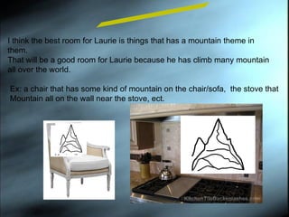 I think the best room for Laurie is things that has a mountain theme in them.  That will be a good room for Laurie because he has climb many mountain all over the world. Room Design Ex: a chair that has some kind of mountain on the chair/sofa,  the stove that  Mountain all on the wall near the stove, ect. 