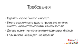 Требования 
- Сделать что-то быстро и просто 
- Иметь возможность делать простые счетчики: 
считать количество событий какого-то типа 
- Делать примитивную аналитику (фильтры, distinct) 
- Если ничего не выйдет - не страшно 
 