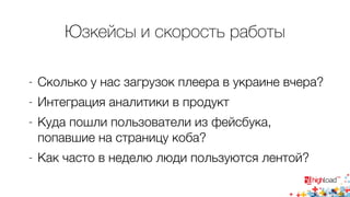 Юзкейсы и скорость работы 
- Сколько у нас загрузок плеера в украине вчера? 
- Интеграция аналитики в продукт 
- Куда пошли пользователи из фейсбука, 
попавшие на страницу коба? 
- Как часто в неделю люди пользуются лентой? 
 