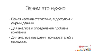 Зачем это нужно 
- Самая честная статистика, с доступом к 
сырым данным 
- Для анализа и определения проблем 
компании 
- Для анализа поведения пользователей в 
продуктах 
 