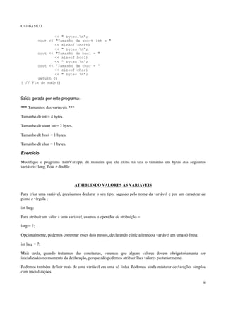 C++ BÁSICO
8
<< " bytes.n";
cout << "Tamanho de short int = "
<< sizeof(short)
<< " bytes.n";
cout << "Tamanho de bool = "
<< sizeof(bool)
<< " bytes.n";
cout << "Tamanho de char = "
<< sizeof(char)
<< " bytes.n";
return 0;
} // Fim de main()
Saída gerada por este programa:
*** Tamanhos das variaveis ***
Tamanho de int = 4 bytes.
Tamanho de short int = 2 bytes.
Tamanho de bool = 1 bytes.
Tamanho de char = 1 bytes.
Exercício
Modifique o programa TamVar.cpp, de maneira que ele exiba na tela o tamanho em bytes das seguintes
variáveis: long, float e double.
ATRIBUINDO VALORES ÀS VARIÁVEIS
Para criar uma variável, precisamos declarar o seu tipo, seguido pelo nome da variável e por um caractere de
ponto e vírgula ;
int larg;
Para atribuir um valor a uma variável, usamos o operador de atribuição =
larg = 7;
Opcionalmente, podemos combinar esses dois passos, declarando e inicializando a variável em uma só linha:
int larg = 7;
Mais tarde, quando tratarmos das constantes, veremos que alguns valores devem obrigatoriamente ser
inicializados no momento da declaração, porque não podemos atribuir-lhes valores posteriormente.
Podemos também definir mais de uma variável em uma só linha. Podemos ainda misturar declarações simples
com inicializações.
 