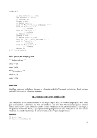 C++ BÁSICO
98
// Uma referência a int.
int &intRef = intVar;
// Inicializa.
intVar = 433;
// Exibe valores.
cout << "n*** Valores iniciais ***";
cout << "nintVar = "
<< intVar;
cout << "nintRef = "
<< intRef;
// Altera valores.
intRef = 379;
// Exibe novos valores.
cout << "n*** Novos valores ***";
cout << "nintVar = "
<< intVar;
cout << "nintRef = "
<< intRef;
return 0;
} // Fim de main()
Saída gerada por este programa:
*** Valores iniciais ***
intVar = 433
intRef = 433
*** Novos valores ***
intVar = 379
intRef = 379
Exercício
Modifique o exemplo IntrRef.cpp, alterando os valores da variável intVar usando a referência e depois a própria
variável. Exiba os novos valores em cada caso.
REATRIBUIÇÃO DE UMA REFERÊNCIA
Uma referência é inicializada no momento de sua criação. Depois disso, ela apontará sempre para o dado com o
qual foi inicializado. A referência não pode ser reatribuída a um novo dado. O que acontece quando tentamos
atribuir um novo alvo a uma referência? Lembre-se: uma referência é inicializada no momento de sua criação, e
não pode ser reatribuída. Assim, o que aparentemente pode parecer ser uma atribuição de um novo valor à
referência, na verdade é a atribuição de um novo valor ao alvo. Veja o exemplo abaixo.
Exemplo
// AtrRef.cpp
// Ilustra tentativa de
 