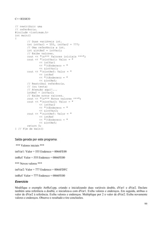 C++ BÁSICO
99
// reatribuir uma
// referência.
#include <iostream.h>
int main()
{
// Duas variáveis int.
int intVar1 = 555, intVar2 = 777;
// Uma referência a int.
int &intRef = intVar1;
// Exibe valores.
cout << "n*** Valores iniciais ***";
cout << "nintVar1: Valor = "
<< intVar1
<< "tEndereco = "
<< &intVar1;
cout << "nintRef: Valor = "
<< intRef
<< "tEndereco = "
<< &intRef;
// Reatribui referência.
// (ou tenta)
// Atenção aqui!...
intRef = intVar2;
// Exibe novos valores.
cout << "n*** Novos valores ***";
cout << "nintVar2: Valor = "
<< intVar2
<< "tEndereco = "
<< &intVar2;
cout << "nintRef: Valor = "
<< intRef
<< "tEndereco = "
<< &intRef;
return 0;
} // Fim de main()
Saída gerada por este programa:
*** Valores iniciais ***
intVar1: Valor = 555 Endereco = 0066FE00
intRef: Valor = 555 Endereco = 0066FE00
*** Novos valores ***
intVar2: Valor = 777 Endereco = 0066FDFC
intRef: Valor = 777 Endereco = 0066FE00
Exercício
Modifique o exemplo AtrRef.cpp, criando e inicializando duas variáveis double, dVar1 e dVar2. Declare
também uma referência a double, e inicializa-a com dVar1. Exiba valores e endereços. Em seguida, atribua o
valor de dVar2 à referência. Exiba valores e endereços. Multiplique por 2 o valor de dVar2. Exiba novamente
valores e endereços. Observe o resultado e tire conclusões.
 