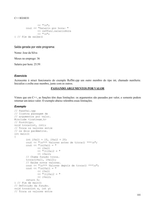 C++ BÁSICO
101
<< "n";
cout << "Salario por hora: "
<< refFunc.salarioHora
<< "n";
} // Fim de exibe()
Saída gerada por este programa:
Nome: Jose da Silva
Meses no emprego: 36
Salario por hora: 25.59
Exercício
Acrescente à struct funcionario do exemplo RefStr.cpp um outro membro do tipo int, chamado numSerie.
Inicialize e exiba esse membro, junto com os outros.
PASSANDO ARGUMENTOS POR VALOR
Vimos que em C++, as funções têm duas limitações: os argumentos são passados por valor, e somente podem
retornar um único valor. O exemplo abaixo relembra essas limitações.
Exemplo
// PassVal.cpp
// Ilustra passagem de
// argumentos por valor.
#include <iostream.h>
// Protótipo.
void troca(int, int);
// Troca os valores entre
// os dois parâmetros.
int main()
{
int iVal1 = 10, iVal2 = 20;
cout << "n*** Valores antes de troca() ***n";
cout << "niVal1 = "
<< iVal1
<< "tiVal2 = "
<< iVal2;
// Chama função troca.
troca(iVal1, iVal2);
// Exibe novos valores.
cout << "n*** Valores depois de troca() ***n";
cout << "niVal1 = "
<< iVal1
<< "tiVal2 = "
<< iVal2;
return 0;
} // Fim de main()
// Definição da função.
void troca(int x, int y)
// Troca os valores entre
 
