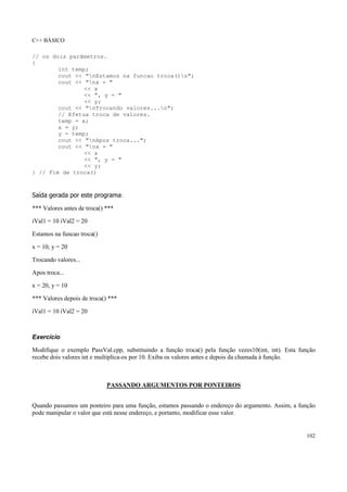C++ BÁSICO
102
// os dois parâmetros.
{
int temp;
cout << "nEstamos na funcao troca()n";
cout << "nx = "
<< x
<< ", y = "
<< y;
cout << "nTrocando valores...n";
// Efetua troca de valores.
temp = x;
x = y;
y = temp;
cout << "nApos troca...";
cout << "nx = "
<< x
<< ", y = "
<< y;
} // Fim de troca()
Saída gerada por este programa:
*** Valores antes de troca() ***
iVal1 = 10 iVal2 = 20
Estamos na funcao troca()
x = 10, y = 20
Trocando valores...
Apos troca...
x = 20, y = 10
*** Valores depois de troca() ***
iVal1 = 10 iVal2 = 20
Exercício
Modifique o exemplo PassVal.cpp, substituindo a função troca() pela função vezes10(int, int). Esta função
recebe dois valores int e multiplica-os por 10. Exiba os valores antes e depois da chamada à função.
PASSANDO ARGUMENTOS POR PONTEIROS
Quando passamos um ponteiro para uma função, estamos passando o endereço do argumento. Assim, a função
pode manipular o valor que está nesse endereço, e portanto, modificar esse valor.
 