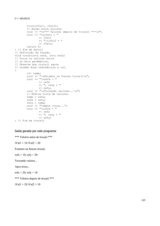 C++ BÁSICO
105
troca(iVal1, iVal2);
// Exibe novos valores.
cout << "n*** Valores depois de troca() ***n";
cout << "niVal1 = "
<< iVal1
<< "tiVal2 = "
<< iVal2;
return 0;
} // Fim de main()
// Definição da função.
void troca(int& refx, int& refy)
// Troca os valores entre
// os dois parâmetros.
// Observe que troca() agora
// recebe duas referências a int.
{
int temp;
cout << "nEstamos na funcao troca()n";
cout << "nrefx = "
<< refx
<< ", refy = "
<< refy;
cout << "nTrocando valores...n";
// Efetua troca de valores.
temp = refx;
refx = refy;
refy = temp;
cout << "nApos troca...";
cout << "nrefx = "
<< refx
<< ", refy = "
<< refy;
} // Fim de troca()
Saída gerada por este programa:
*** Valores antes de troca() ***
iVal1 = 10 iVal2 = 20
Estamos na funcao troca()
refx = 10, refy = 20
Trocando valores...
Apos troca...
refx = 20, refy = 10
*** Valores depois de troca() ***
iVal1 = 20 iVal2 = 10
 