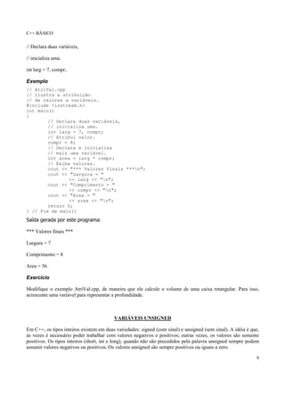 C++ BÁSICO
9
// Declara duas variáveis,
// inicializa uma.
int larg = 7, compr;
Exemplo
// AtriVal.cpp
// Ilustra a atribuição
// de valores a variáveis.
#include <iostream.h>
int main()
{
// Declara duas variáveis,
// inicializa uma.
int larg = 7, compr;
// Atribui valor.
compr = 8;
// Declara e inicializa
// mais uma variável.
int area = larg * compr;
// Exibe valores.
cout << "*** Valores finais ***n";
cout << "Largura = "
<< larg << "n";
cout << "Comprimento = "
<< compr << "n";
cout << "Area = "
<< area << "n";
return 0;
} // Fim de main()
Saída gerada por este programa:
*** Valores finais ***
Largura = 7
Comprimento = 8
Area = 56
Exercício
Modifique o exemplo AtriVal.cpp, de maneira que ele calcule o volume de uma caixa retangular. Para isso,
acrescente uma variável para representar a profundidade.
VARIÁVEIS UNSIGNED
Em C++, os tipos inteiros existem em duas variedades: signed (com sinal) e unsigned (sem sinal). A idéia é que,
às vezes é necessário poder trabalhar com valores negativos e positivos; outras vezes, os valores são somente
positivos. Os tipos inteiros (short, int e long), quando não são precedidos pela palavra unsigned sempre podem
assumir valores negativos ou positivos. Os valores unsigned são sempre positivos ou iguais a zero.
 