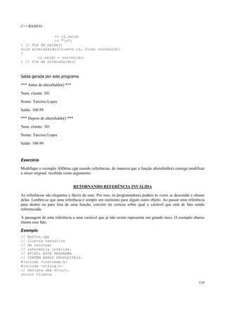 C++ BÁSICO
110
<< cl.saldo
<< "n";
} // Fim de exibe()
void alteraSaldo(Cliente cl, float novoSaldo)
{
cl.saldo = novoSaldo;
} // Fim de alteraSaldo()
Saída gerada por este programa:
*** Antes de alteraSaldo() ***
Num. cliente: 301
Nome: Tarcisio Lopes
Saldo: 100.99
*** Depois de alteraSaldo() ***
Num. cliente: 301
Nome: Tarcisio Lopes
Saldo: 100.99
Exercício
Modifique o exemplo AltStruc.cpp usando referências, de maneira que a função alteraSaldo() consiga modificar
a struct original, recebida como argumento.
RETORNANDO REFERÊNCIA INVÁLIDA
As referências são elegantes e fáceis de usar. Por isso, os programadores podem às vezes se descuidar e abusar
delas. Lembre-se que uma referência é sempre um sinônimo para algum outro objeto. Ao passar uma referência
para dentro ou para fora de uma função, convém ter certeza sobre qual a variável que está de fato sendo
referenciada.
A passagem de uma referência a uma variável que já não existe representa um grande risco. O exemplo abaixo
ilustra esse fato.
Exemplo
// RefInv.cpp
// Ilustra tentativa
// de retornar
// referência inválida.
// AVISO: ESTE PROGRAMA
// CONTÉM ERROS PROPOSITAIS.
#include <iostream.h>
#include <string.h>
// Declara uma struct.
struct Cliente
 