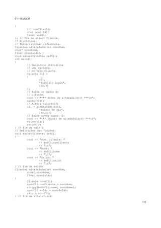 C++ BÁSICO
111
{
int numCliente;
char nome[64];
float saldo;
}; // Fim de struct Cliente.
// Protótipos.
// Tenta retornar referência.
Cliente& alteraTudo(int novoNum,
char* novoNome,
float novoSaldo);
void exibe(Cliente& refCl);
int main()
{
// Declara e inicializa
// uma variável
// do tipo Cliente.
Cliente cl1 =
{
301,
"Tarcisio Lopes",
100.99
};
// Exibe os dados do
// cliente.
cout << "*** Antes de alteraSaldo() ***n";
exibe(cl1);
// Altera valores(?)
cl1 = alteraTudo(1002,
"Fulano de Tal",
150.01);
// Exibe novos dados (?)
cout << "*** Depois de alteraSaldo() ***n";
exibe(cl1);
return 0;
} // Fim de main()
// Definições das funções.
void exibe(Cliente& refCl)
{
cout << "Num. cliente: "
<< refCl.numCliente
<< "n";
cout << "Nome: "
<< refCl.nome
<< "n";
cout << "Saldo: "
<< refCl.saldo
<< "n";
} // Fim de exibe()
Cliente& alteraTudo(int novoNum,
char* novoNome,
float novoSaldo)
{
Cliente novoCli;
novoCli.numCliente = novoNum;
strcpy(novoCli.nome, novoNome);
novoCli.saldo = novoSaldo;
return novoCli;
} // Fim de alteraTudo()
 