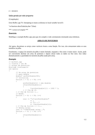 C++ BÁSICO
112
Saída gerada por este programa
(Compilação):
Error RefInv.cpp 78: Attempting to return a reference to local variable 'novoCli
' in function alteraTudo(int,char *,float)
*** 1 errors in Compile ***
Exercício
Modifique o exemplo RefInv.cpp, para que ele compile e rode corretamente retornando uma referência.
ARRAYS DE PONTEIROS
Até agora, discutimos os arrays como variáveis locais a uma função. Por isso, eles armazenam todos os seus
membros na pilha.
Geralmente, o espaço de memória da pilha é muito limitado, enquanto o free store é muito maior. Assim, pode
ser conveniente declarar um array de ponteiros e depois alocar todos os dados no free store. Isso reduz
dramaticamente a quantidade de memória da pilha usada pelo array.
Exemplo
// ArrPont.cpp
// Ilustra o uso de
// arrays de ponteiros.
#include <iostream.h>
int main()
{
// Um array de ponteiros
// para double
double* arrPontDouble[50];
// Inicializa.
for(int i = 0; i < 50; i++)
{
arrPontDouble[i] = new double;
if(arrPontDouble[i])
{
*(arrPontDouble[i]) = 1000 * i;
} // Fim de if.
} // Fim de for(int i...
// Exibe.
for(int i = 0; i < 50; i++)
{
cout << "n*(arrPontDouble["
<< i
<< "]) = "
<< *(arrPontDouble[i]);
} // Fim de for(int i = 1...
// Deleta array.
cout << "nDeletando array...";
for(int i = 0; i < 50; i++)
{
if(arrPontDouble[i])
{
 