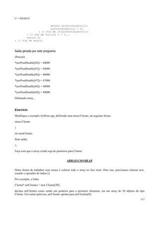 C++ BÁSICO
113
delete arrPontDouble[i];
arrPontDouble[i] = 0;
} // Fim de if(arrPontDouble[i])
} // Fim de for(int i = 1...
return 0;
} // Fim de main()
Saída gerada por este programa
(Parcial):
*(arrPontDouble[44]) = 44000
*(arrPontDouble[45]) = 45000
*(arrPontDouble[46]) = 46000
*(arrPontDouble[47]) = 47000
*(arrPontDouble[48]) = 48000
*(arrPontDouble[49]) = 49000
Deletando array...
Exercício
Modifique o exemplo ArrPont.cpp, definindo uma struct Cliente, da seguinte forma:
struct Cliente
{
int numCliente;
float saldo;
};
Faça com que o array criado seja de ponteiros para Cliente.
ARRAYS NO HEAP
Outra forma de trabalhar com arrays é colocar todo o array no free store. Para isso, precisamos chamar new,
usando o operador de índice []
Por exemplo, a linha:
Cliente* arrClientes = new Cliente[50];
declara arrClientes como sendo um ponteiro para o primeiro elemento, em um array de 50 objetos do tipo
Cliente. Em outras palavras, arrClientes aponta para arrClientes[0].
 