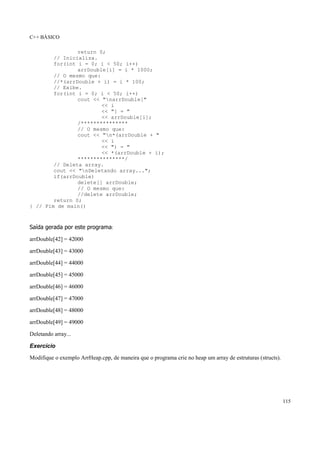 C++ BÁSICO
115
return 0;
// Inicializa.
for(int i = 0; i < 50; i++)
arrDouble[i] = i * 1000;
// O mesmo que:
//*(arrDouble + i) = i * 100;
// Exibe.
for(int i = 0; i < 50; i++)
cout << "narrDouble["
<< i
<< "] = "
<< arrDouble[i];
/***************
// O mesmo que:
cout << "n*(arrDouble + "
<< i
<< ") = "
<< *(arrDouble + i);
***************/
// Deleta array.
cout << "nDeletando array...";
if(arrDouble)
delete[] arrDouble;
// O mesmo que:
//delete arrDouble;
return 0;
} // Fim de main()
Saída gerada por este programa:
arrDouble[42] = 42000
arrDouble[43] = 43000
arrDouble[44] = 44000
arrDouble[45] = 45000
arrDouble[46] = 46000
arrDouble[47] = 47000
arrDouble[48] = 48000
arrDouble[49] = 49000
Deletando array...
Exercício
Modifique o exemplo ArrHeap.cpp, de maneira que o programa crie no heap um array de estruturas (structs).
 