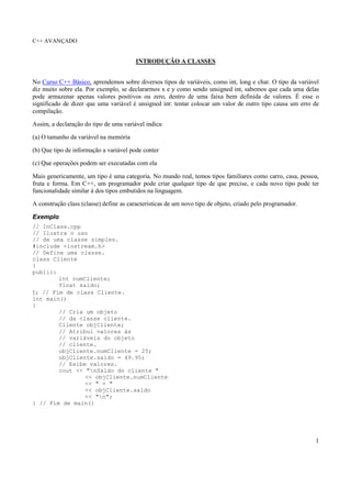 C++ AVANÇADO
1
INTRODUÇÃO A CLASSES
No Curso C++ Básico, aprendemos sobre diversos tipos de variáveis, como int, long e char. O tipo da variável
diz muito sobre ela. Por exemplo, se declararmos x e y como sendo unsigned int, sabemos que cada uma delas
pode armazenar apenas valores positivos ou zero, dentro de uma faixa bem definida de valores. É esse o
significado de dizer que uma variável é unsigned int: tentar colocar um valor de outro tipo causa um erro de
compilação.
Assim, a declaração do tipo de uma variável indica:
(a) O tamanho da variável na memória
(b) Que tipo de informação a variável pode conter
(c) Que operações podem ser executadas com ela
Mais genericamente, um tipo é uma categoria. No mundo real, temos tipos familiares como carro, casa, pessoa,
fruta e forma. Em C++, um programador pode criar qualquer tipo de que precise, e cada novo tipo pode ter
funcionalidade similar à dos tipos embutidos na linguagem.
A construção class (classe) define as características de um novo tipo de objeto, criado pelo programador.
Exemplo
// InClass.cpp
// Ilustra o uso
// de uma classe simples.
#include <iostream.h>
// Define uma classe.
class Cliente
{
public:
int numCliente;
float saldo;
}; // Fim de class Cliente.
int main()
{
// Cria um objeto
// da classe cliente.
Cliente objCliente;
// Atribui valores às
// variáveis do objeto
// cliente.
objCliente.numCliente = 25;
objCliente.saldo = 49.95;
// Exibe valores.
cout << "nSaldo do cliente "
<< objCliente.numCliente
<< " = "
<< objCliente.saldo
<< "n";
} // Fim de main()
 