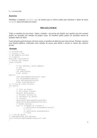 C++ AVANÇADO
2
Exercício
Modifique o programa InClass.cpp, de maneira que os valores usados para inicializar o objeto da classe
Cliente sejam solicitados do usuário.
PRIVATE E PUBLIC
Todos os membros de uma classe - dados e métodos - são private por default. Isso significa que eles somente
podem ser acessados por métodos da própria classe. Os membros public podem ser acessados através de
qualquer objeto da classe.
Como princípio geral de projeto, devemos tornar os membros de dados de uma classe private. Portanto, é preciso
criar funções públicas, conhecidas como métodos de acesso, para definir e acessar os valores das variáveis
private.
Exemplo
// PrivPub.cpp
// Ilustra o uso
// de membros private
// e public.
#include <iostream.h>
// Define uma classe.
class Cliente
{
// Por default, estes membros
// são
//private:
int numCliente;
float saldo;
public:
void defineNumCliente(int num);
int acessaNumCliente();
void defineSaldo(float);
float acessaSaldo();
}; // Fim de class Cliente.
int main()
{
// Cria um objeto
// da classe cliente.
Cliente objCliente;
// Atribui valores às
// variáveis do objeto
// cliente.
objCliente.defineNumCliente(49);
objCliente.defineSaldo(6795.97);
// Exibe valores.
cout << "nSaldo do cliente "
<< objCliente.acessaNumCliente()
<< " = "
<< objCliente.acessaSaldo()
<< "n";
} // Fim de main()
// Implementação dos métodos.
void Cliente::defineNumCliente(int num)
{
 
