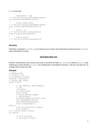 C++ AVANÇADO
3
numCliente = num;
} // Fim de Cliente::defineNumCliente()
int Cliente::acessaNumCliente()
{
return numCliente;
} // Fim de Cliente::acessaNumCliente()
void Cliente::defineSaldo(float s)
{
saldo = s;
} // Fim de Cliente::defineSaldo()
float Cliente::acessaSaldo()
{
return saldo;
} // Fim de Cliente::acessaSaldo()
Exercício
Modifique o programa PrivPub.cpp de maneira que os valores de inicialização do objeto da classe Cliente
sejam solicitados do usuário.
MÉTODOS PRIVATE
Embora o procedimento mais comum seja tornar os membros de dados private e os métodos public, nada
impede que existam métodos private. Isso é ditado pelas necessidades do projeto, e não por uma regra fixa. O
exemplo abaixo ilustra esse fato.
Exemplo
// MetPriv.cpp
// Ilustra o uso
// de métodos private.
#include <iostream.h>
// Define uma classe.
class Cliente
{
// Por default, estes membros
// são
//private:
int numCliente;
float saldo;
// Estes métodos também
// são private.
void defineNumCliente(int num);
int acessaNumCliente();
void defineSaldo(float);
float acessaSaldo();
public:
void inicializa(int, float);
void exibe();
}; // Fim de class Cliente.
int main()
{
// Cria um objeto
// da classe cliente.
 