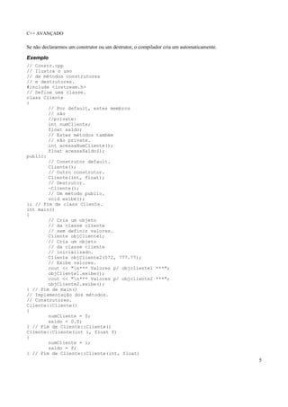 C++ AVANÇADO
5
Se não declararmos um construtor ou um destrutor, o compilador cria um automaticamente.
Exemplo
// Constr.cpp
// Ilustra o uso
// de métodos construtores
// e destrutores.
#include <iostream.h>
// Define uma classe.
class Cliente
{
// Por default, estes membros
// são
//private:
int numCliente;
float saldo;
// Estes métodos também
// são private.
int acessaNumCliente();
float acessaSaldo();
public:
// Construtor default.
Cliente();
// Outro construtor.
Cliente(int, float);
// Destrutor.
~Cliente();
// Um método public.
void exibe();
}; // Fim de class Cliente.
int main()
{
// Cria um objeto
// da classe cliente
// sem definir valores.
Cliente objCliente1;
// Cria um objeto
// da classe cliente
// inicializado.
Cliente objCliente2(572, 777.77);
// Exibe valores.
cout << "n*** Valores p/ objcliente1 ***";
objCliente1.exibe();
cout << "n*** Valores p/ objcliente2 ***";
objCliente2.exibe();
} // Fim de main()
// Implementação dos métodos.
// Construtores.
Cliente::Cliente()
{
numCliente = 0;
saldo = 0.0;
} // Fim de Cliente::Cliente()
Cliente::Cliente(int i, float f)
{
numCliente = i;
saldo = f;
} // Fim de Cliente::Cliente(int, float)
 