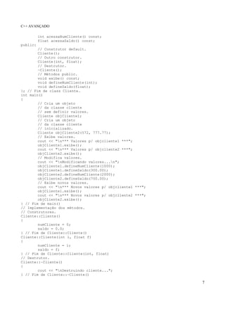 C++ AVANÇADO
7
int acessaNumCliente() const;
float acessaSaldo() const;
public:
// Construtor default.
Cliente();
// Outro construtor.
Cliente(int, float);
// Destrutor.
~Cliente();
// Métodos public.
void exibe() const;
void defineNumCliente(int);
void defineSaldo(float);
}; // Fim de class Cliente.
int main()
{
// Cria um objeto
// da classe cliente
// sem definir valores.
Cliente objCliente1;
// Cria um objeto
// da classe cliente
// inicializado.
Cliente objCliente2(572, 777.77);
// Exibe valores.
cout << "n*** Valores p/ objcliente1 ***";
objCliente1.exibe();
cout << "n*** Valores p/ objcliente2 ***";
objCliente2.exibe();
// Modifica valores.
cout << "nModificando valores...n";
objCliente1.defineNumCliente(1000);
objCliente1.defineSaldo(300.00);
objCliente2.defineNumCliente(2000);
objCliente2.defineSaldo(700.00);
// Exibe novos valores.
cout << "n*** Novos valores p/ objcliente1 ***";
objCliente1.exibe();
cout << "n*** Novos valores p/ objcliente2 ***";
objCliente2.exibe();
} // Fim de main()
// Implementação dos métodos.
// Construtores.
Cliente::Cliente()
{
numCliente = 0;
saldo = 0.0;
} // Fim de Cliente::Cliente()
Cliente::Cliente(int i, float f)
{
numCliente = i;
saldo = f;
} // Fim de Cliente::Cliente(int, float)
// Destrutor.
Cliente::~Cliente()
{
cout << "nDestruindo cliente...";
} // Fim de Cliente::~Cliente()
 