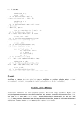 C++ AVANÇADO
10
numCliente = 0;
saldo = 0.0;
} // Fim de Cliente::Cliente()
Cliente::Cliente(int i, float f)
{
numCliente = i;
saldo = f;
} // Fim de Cliente::Cliente(int, float)
// Destrutor.
Cliente::~Cliente()
{
cout << "nDestruindo cliente...";
} // Fim de Cliente::~Cliente()
int Cliente::acessaNumCliente() const
{
return numCliente;
} // Fim de Cliente::acessaNumCliente()
float Cliente::acessaSaldo() const
{
return saldo;
} // Fim de Cliente::acessaSaldo()
void Cliente::exibe() const
{
cout << "nCliente = "
<< acessaNumCliente()
<< ", Saldo = "
<< acessaSaldo()
<< "n";
} // Fim de Cliente::exibe()
void Cliente::defineNumCliente(int iVal)
{
numCliente = iVal;
} // Fim de Cliente::defineNumCliente()
void Cliente::defineSaldo(float fVal)
{
saldo = fVal;
} // Fim de Cliente::defineSaldo()
//------------------------------------------------
Exercício
Modifique o exemplo IntImpl.cpp/IntImpl.h, definindo os seguintes métodos como inline:
acessaNumCliente(), acessaSaldo(), defineNumCliente(), defineSaldo()
OBJETOS COMO MEMBROS
Muitas vezes, construimos uma classe complexa declarando classes mais simples e incluindo objetos dessas
classes simples na declaração da classe mais complicada. Por exemplo, poderíamos declarar uma classe roda,
uma classe motor, uma classe transmissão, e depois combinar objetos dessas classes para criar uma classe
carro, mais complexa. Chamamos esse tipo de relacionamento tem-um, porque um objeto tem dentro de si
outro objeto. Um carro tem um motor, quatro rodas e uma transmissão.
 