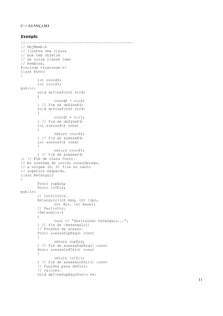 C++ AVANÇADO
11
Exemplo
//-------------------------------------------------
// ObjMemb.h
// Ilustra uma classe
// que tem objetos
// de outra classe como
// membros.
#include <iostream.h>
class Ponto
{
int coordX;
int coordY;
public:
void defineX(int vlrX)
{
coordX = vlrX;
} // Fim de defineX()
void defineY(int vlrY)
{
coordY = vlrY;
} // Fim de defineY()
int acessaX() const
{
return coordX;
} // Fim de acessaX()
int acessaY() const
{
return coordY;
} // Fim de acessaY()
}; // Fim de class Ponto.
// No sistema de coords considerado,
// a origem (0, 0) fica no canto
// superior esquerdo.
class Retangulo
{
Ponto supEsq;
Ponto infDir;
public:
// Construtor.
Retangulo(int esq, int topo,
int dir, int base);
// Destrutor.
~Retangulo()
{
cout << "Destruindo retangulo...";
} // Fim de ~Retangulo()
// Funções de acesso.
Ponto acessaSupEsq() const
{
return supEsq;
} // Fim de acessaSupEsq() const
Ponto acessaInfDir() const
{
return infDir;
} // Fim de acessainfDir() const
// Funções para definir
// valores.
void defineSupEsq(Ponto se)
 