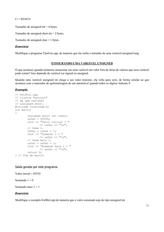 C++ BÁSICO
11
Tamanho de unsigned int = 4 bytes.
Tamanho de unsigned short int = 2 bytes.
Tamanho de unsigned char = 1 bytes.
Exercício
Modifique o programa TamUns.cpp, de maneira que ele exiba o tamanho de uma variável unsigned long.
ESTOURANDO UMA VARIÁVEL UNSIGNED
O que acontece quando tentamos armazenar em uma variável um valor fora da faixa de valores que essa variável
pode conter? Isso depende da variável ser signed ou unsigned.
Quando uma variável unsigned int chega a seu valor máximo, ela volta para zero, de forma similar ao que
acontece com o marcador de quilometragem de um automóvel quando todos os dígitos indicam 9.
Exemplo
// EstShrt.cpp
// Ilustra "estouro"
// de uma variável
// unsigned short.
#include <iostream.h>
int main()
{
unsigned short int usVar;
usVar = 65535;
cout << "Valor inicial = "
<< usVar << "n";
// Soma 1.
usVar = usVar + 1;
cout << "Somando 1 = "
<< usVar << "n";
// Soma mais 1.
usVar = usVar + 1;
cout << "Somando mais 1 = "
<< usVar << "n";
return 0;
} // Fim de main()
Saída gerada por este programa:
Valor inicial = 65535
Somando 1 = 0
Somando mais 1 = 1
Exercício
Modifique o exemplo EstShrt.cpp de maneira que o valor estourado seja do tipo unsigned int.
 