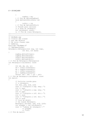 C++ AVANÇADO
12
{
supEsq = se;
} // Fim de defineSupEsq()
void defineInfDir(Ponto id)
{
infDir = id;
} // Fim de defineInfDir()
// Função para calcular
// a área do retângulo.
int calcArea() const;
}; // Fim de class Retangulo.
//--------------------------------------------------
//--------------------------------------------------
// ObjMemb.cpp
// Ilustra uma classe
// que tem objetos
// de outra classe como
// membros.
#include "ObjMemb.h"
// Implementações.
Retangulo::Retangulo(int esq, int topo,
int dir, int base)
{
supEsq.defineY(topo);
supEsq.defineX(esq);
infDir.defineY(base);
infDir.defineX(dir);
} // Fim de Retangulo::Retangulo()
int Retangulo::calcArea() const
{
int xd, xe, ys, yi;
xd = infDir.acessaX();
xe = supEsq.acessaX();
yi = infDir.acessaY();
ys = supEsq.acessaY();
return (xd - xe) * (yi - ys);
} // Fim de Retangulo::calcArea() const
int main()
{
// Solicita coords para
// o retangulo.
int xse, yse, xid, yid;
cout << "nDigite x sup. esq.: ";
cin >> xse;
cout << "nDigite y sup. esq.: ";
cin >> yse;
cout << "nDigite x inf. dir.: ";
cin >> xid;
cout << "nDigite y inf. dir.: ";
cin >> yid;
// Cria um objeto
// da classe Retangulo.
Retangulo ret(xse, yse, xid, yid);
int areaRet = ret.calcArea();
cout << "nArea do retangulo = "
<< areaRet
<< "n";
} // Fim de main()
 