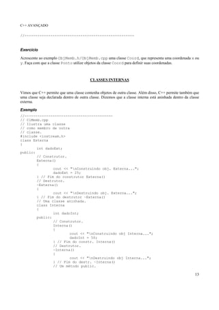 C++ AVANÇADO
13
//---------------------------------------------------
Exercício
Acrescente ao exemplo ObjMemb.h/ObjMemb.cpp uma classe Coord, que representa uma coordenada x ou
y. Faça com que a classe Ponto utilize objetos da classe Coord para definir suas coordenadas.
CLASSES INTERNAS
Vimos que C++ permite que uma classe contenha objetos de outra classe. Além disso, C++ permite também que
uma classe seja declarada dentro de outra classe. Dizemos que a classe interna está aninhada dentro da classe
externa.
Exemplo
//-----------------------------------------
// ClMemb.cpp
// Ilustra uma classe
// como membro de outra
// classe.
#include <iostream.h>
class Externa
{
int dadoExt;
public:
// Construtor.
Externa()
{
cout << "nConstruindo obj. Externa...";
dadoExt = 25;
} // Fim do construtor Externa()
// Destrutor.
~Externa()
{
cout << "nDestruindo obj. Externa...";
} // Fim do destrutor ~Externa()
// Uma classe aninhada.
class Interna
{
int dadoInt;
public:
// Construtor.
Interna()
{
cout << "nConstruindo obj Interna...";
dadoInt = 50;
} // Fim do constr. Interna()
// Destrutor.
~Interna()
{
cout << "nDestruindo obj Interna...";
} // Fim do destr. ~Interna()
// Um método public.
 
