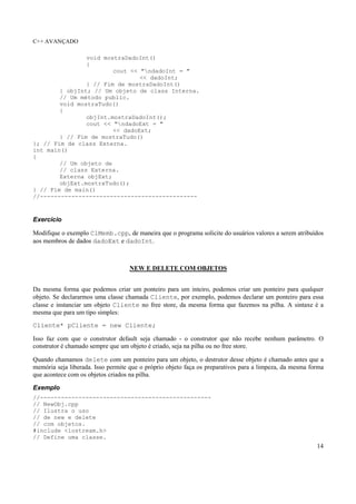 C++ AVANÇADO
14
void mostraDadoInt()
{
cout << "ndadoInt = "
<< dadoInt;
} // Fim de mostraDadoInt()
} objInt; // Um objeto de class Interna.
// Um método public.
void mostraTudo()
{
objInt.mostraDadoInt();
cout << "ndadoExt = "
<< dadoExt;
} // Fim de mostraTudo()
}; // Fim de class Externa.
int main()
{
// Um objeto de
// class Externa.
Externa objExt;
objExt.mostraTudo();
} // Fim de main()
//---------------------------------------------
Exercício
Modifique o exemplo ClMemb.cpp, de maneira que o programa solicite do usuários valores a serem atribuídos
aos membros de dados dadoExt e dadoInt.
NEW E DELETE COM OBJETOS
Da mesma forma que podemos criar um ponteiro para um inteiro, podemos criar um ponteiro para qualquer
objeto. Se declararmos uma classe chamada Cliente, por exemplo, podemos declarar um ponteiro para essa
classe e instanciar um objeto Cliente no free store, da mesma forma que fazemos na pilha. A sintaxe é a
mesma que para um tipo simples:
Cliente* pCliente = new Cliente;
Isso faz com que o construtor default seja chamado - o construtor que não recebe nenhum parâmetro. O
construtor é chamado sempre que um objeto é criado, seja na pilha ou no free store.
Quando chamamos delete com um ponteiro para um objeto, o destrutor desse objeto é chamado antes que a
memória seja liberada. Isso permite que o próprio objeto faça os preparativos para a limpeza, da mesma forma
que acontece com os objetos criados na pilha.
Exemplo
//-------------------------------------------------
// NewObj.cpp
// Ilustra o uso
// de new e delete
// com objetos.
#include <iostream.h>
// Define uma classe.
 
