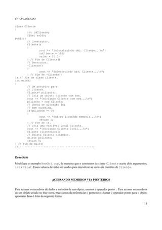 C++ AVANÇADO
15
class Cliente
{
int idCliente;
float saldo;
public:
// Construtor.
Cliente()
{
cout << "nConstruindo obj. Cliente...n";
idCliente = 100;
saldo = 10.0;
} // Fim de Cliente()
// Destrutor.
~Cliente()
{
cout << "nDestruindo obj. Cliente...n";
} // Fim de ~Cliente()
}; // Fim de class Cliente.
int main()
{
// Um ponteiro para
// Cliente.
Cliente* pCliente;
// Cria um objeto Cliente com new.
cout << "nCriando Cliente com new...n";
pCliente = new Cliente;
// Checa se alocação foi
// bem sucedida.
if(pCliente == 0)
{
cout << "nErro alocando memoria...n";
return 1;
} // Fim de if.
// Cria uma variável local Cliente.
cout << "nCriando Cliente local...n";
Cliente clienteLocal;
// Deleta Cliente dinâmico.
delete pCliente;
return 0;
} // Fim de main()
//------------------------------------------------
Exercício
Modifique o exemplo NewObj.cpp, de maneira que o construtor da classe Cliente aceite dois argumentos,
int e float. Esses valores deverão ser usados para inicializar as variáveis membro de Cliente.
ACESSANDO MEMBROS VIA PONTEIROS
Para acessar os membros de dados e métodos de um objeto, usamos o operador ponto . Para acessar os membros
de um objeto criado no free store, precisamos de-referenciar o ponteiro e chamar o operador ponto para o objeto
apontado. Isso é feito da seguinte forma:
 