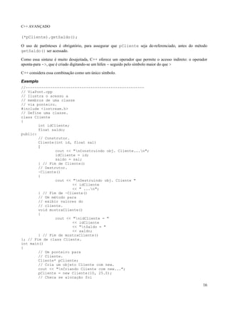 C++ AVANÇADO
16
(*pCliente).getSaldo();
O uso de parênteses é obrigatório, para assegurar que pCliente seja de-referenciado, antes do método
getSaldo() ser acessado.
Como essa sintaxe é muito desajeitada, C++ oferece um operador que permite o acesso indireto: o operador
aponta-para ->, que é criado digitando-se um hífen - seguido pelo símbolo maior do que >
C++ considera essa combinação como um único símbolo.
Exemplo
//-----------------------------------------------------
// ViaPont.cpp
// Ilustra o acesso a
// membros de uma classe
// via ponteiro.
#include <iostream.h>
// Define uma classe.
class Cliente
{
int idCliente;
float saldo;
public:
// Construtor.
Cliente(int id, float sal)
{
cout << "nConstruindo obj. Cliente...n";
idCliente = id;
saldo = sal;
} // Fim de Cliente()
// Destrutor.
~Cliente()
{
cout << "nDestruindo obj. Cliente "
<< idCliente
<< " ...n";
} // Fim de ~Cliente()
// Um método para
// exibir valores do
// cliente.
void mostraCliente()
{
cout << "nidCliente = "
<< idCliente
<< "tSaldo = "
<< saldo;
} // Fim de mostraCliente()
}; // Fim de class Cliente.
int main()
{
// Um ponteiro para
// Cliente.
Cliente* pCliente;
// Cria um objeto Cliente com new.
cout << "nCriando Cliente com new...";
pCliente = new Cliente(10, 25.0);
// Checa se alocação foi
 