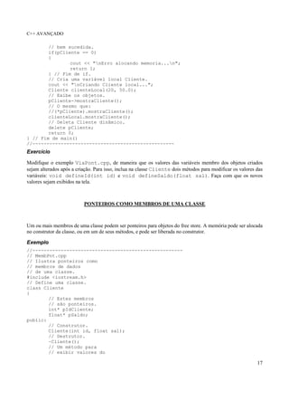 C++ AVANÇADO
17
// bem sucedida.
if(pCliente == 0)
{
cout << "nErro alocando memoria...n";
return 1;
} // Fim de if.
// Cria uma variável local Cliente.
cout << "nCriando Cliente local...";
Cliente clienteLocal(20, 50.0);
// Exibe os objetos.
pCliente->mostraCliente();
// O mesmo que:
//(*pCliente).mostraCliente();
clienteLocal.mostraCliente();
// Deleta Cliente dinâmico.
delete pCliente;
return 0;
} // Fim de main()
//--------------------------------------------------
Exercício
Modifique o exemplo ViaPont.cpp, de maneira que os valores das variáveis membro dos objetos criados
sejam alterados após a criação. Para isso, inclua na classe Cliente dois métodos para modificar os valores das
variáveis: void defineId(int id) e void defineSaldo(float sal). Faça com que os novos
valores sejam exibidos na tela.
PONTEIROS COMO MEMBROS DE UMA CLASSE
Um ou mais membros de uma classe podem ser ponteiros para objetos do free store. A memória pode ser alocada
no construtor da classe, ou em um de seus métodos, e pode ser liberada no construtor.
Exemplo
//-----------------------------------------------------
// MembPnt.cpp
// Ilustra ponteiros como
// membros de dados
// de uma classe.
#include <iostream.h>
// Define uma classe.
class Cliente
{
// Estes membros
// são ponteiros.
int* pIdCliente;
float* pSaldo;
public:
// Construtor.
Cliente(int id, float sal);
// Destrutor.
~Cliente();
// Um método para
// exibir valores do
 