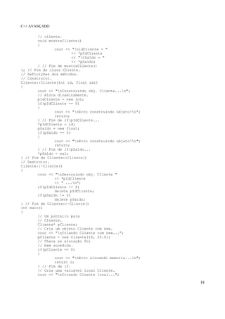 C++ AVANÇADO
18
// cliente.
void mostraCliente()
{
cout << "nidCliente = "
<< *pIdCliente
<< "tSaldo = "
<< *pSaldo;
} // Fim de mostraCliente()
}; // Fim de class Cliente.
// Definições dos métodos.
// Construtor.
Cliente::Cliente(int id, float sal)
{
cout << "nConstruindo obj. Cliente...n";
// Aloca dinamicamente.
pIdCliente = new int;
if(pIdCliente == 0)
{
cout << "nErro construindo objeto!n";
return;
} // Fim de if(pIdCliente...
*pIdCliente = id;
pSaldo = new float;
if(pSaldo == 0)
{
cout << "nErro construindo objeto!n";
return;
} // Fim de if(pSaldo...
*pSaldo = sal;
} // Fim de Cliente::Cliente()
// Destrutor.
Cliente::~Cliente()
{
cout << "nDestruindo obj. Cliente "
<< *pIdCliente
<< " ...n";
if(pIdCliente != 0)
delete pIdCliente;
if(pSaldo != 0)
delete pSaldo;
} // Fim de Cliente::~Cliente()
int main()
{
// Um ponteiro para
// Cliente.
Cliente* pCliente;
// Cria um objeto Cliente com new.
cout << "nCriando Cliente com new...";
pCliente = new Cliente(10, 25.0);
// Checa se alocação foi
// bem sucedida.
if(pCliente == 0)
{
cout << "nErro alocando memoria...n";
return 1;
} // Fim de if.
// Cria uma variável local Cliente.
cout << "nCriando Cliente local...";
 