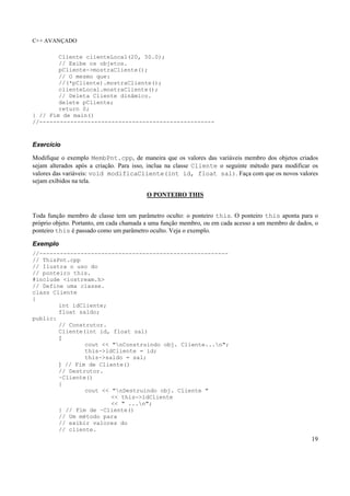 C++ AVANÇADO
19
Cliente clienteLocal(20, 50.0);
// Exibe os objetos.
pCliente->mostraCliente();
// O mesmo que:
//(*pCliente).mostraCliente();
clienteLocal.mostraCliente();
// Deleta Cliente dinâmico.
delete pCliente;
return 0;
} // Fim de main()
//---------------------------------------------------
Exercício
Modifique o exemplo MembPnt.cpp, de maneira que os valores das variáveis membro dos objetos criados
sejam alterados após a criação. Para isso, inclua na classe Cliente o seguinte método para modificar os
valores das variáveis: void modificaCliente(int id, float sal). Faça com que os novos valores
sejam exibidos na tela.
O PONTEIRO THIS
Toda função membro de classe tem um parâmetro oculto: o ponteiro this. O ponteiro this aponta para o
próprio objeto. Portanto, em cada chamada a uma função membro, ou em cada acesso a um membro de dados, o
ponteiro this é passado como um parâmetro oculto. Veja o exemplo.
Exemplo
//-------------------------------------------------------
// ThisPnt.cpp
// Ilustra o uso do
// ponteiro this.
#include <iostream.h>
// Define uma classe.
class Cliente
{
int idCliente;
float saldo;
public:
// Construtor.
Cliente(int id, float sal)
{
cout << "nConstruindo obj. Cliente...n";
this->idCliente = id;
this->saldo = sal;
} // Fim de Cliente()
// Destrutor.
~Cliente()
{
cout << "nDestruindo obj. Cliente "
<< this->idCliente
<< " ...n";
} // Fim de ~Cliente()
// Um método para
// exibir valores do
// cliente.
 