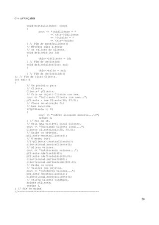 C++ AVANÇADO
20
void mostraCliente() const
{
cout << "nidCliente = "
<< this->idCliente
<< "tSaldo = "
<< this->saldo;
} // Fim de mostraCliente()
// Métodos para alterar
// os valores do cliente.
void defineId(int id)
{
this->idCliente = id;
} // Fim de defineId()
void defineSaldo(float sal)
{
this->saldo = sal;
} // Fim de defineSaldo()
}; // Fim de class Cliente.
int main()
{
// Um ponteiro para
// Cliente.
Cliente* pCliente;
// Cria um objeto Cliente com new.
cout << "nCriando Cliente com new...";
pCliente = new Cliente(10, 25.0);
// Checa se alocação foi
// bem sucedida.
if(pCliente == 0)
{
cout << "nErro alocando memoria...n";
return 1;
} // Fim de if.
// Cria uma variável local Cliente.
cout << "nCriando Cliente local...";
Cliente clienteLocal(20, 50.0);
// Exibe os objetos.
pCliente->mostraCliente();
// O mesmo que:
//(*pCliente).mostraCliente();
clienteLocal.mostraCliente();
// Altera valores.
cout << "nAlterando valores...";
pCliente->defineId(40);
pCliente->defineSaldo(400.0);
clienteLocal.defineId(80);
clienteLocal.defineSaldo(800.0);
// Exibe os novos
// valores dos objetos.
cout << "nnNovos valores...";
pCliente->mostraCliente();
clienteLocal.mostraCliente();
// Deleta Cliente dinâmico.
delete pCliente;
return 0;
} // Fim de main()
//----------------------------------------------------
 