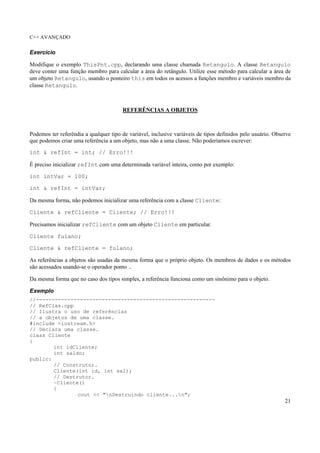 C++ AVANÇADO
21
Exercício
Modifique o exemplo ThisPnt.cpp, declarando uma classe chamada Retangulo. A classe Retangulo
deve conter uma função membro para calcular a área do retângulo. Utilize esse método para calcular a área de
um objeto Retangulo, usando o ponteiro this em todos os acessos a funções membro e variáveis membro da
classe Retangulo.
REFERÊNCIAS A OBJETOS
Podemos ter referêndia a qualquer tipo de variável, inclusive variáveis de tipos definidos pelo usuário. Observe
que podemos criar uma referência a um objeto, mas não a uma classe. Não poderíamos escrever:
int & refInt = int; // Erro!!!
É preciso inicializar refInt com uma determinada variável inteira, como por exemplo:
int intVar = 100;
int & refInt = intVar;
Da mesma forma, não podemos inicializar uma referência com a classe Cliente:
Cliente & refCliente = Cliente; // Erro!!!
Precisamos inicializar refCliente com um objeto Cliente em particular.
Cliente fulano;
Cliente & refCliente = fulano;
As referências a objetos são usadas da mesma forma que o próprio objeto. Os membros de dados e os métodos
são acessados usando-se o operador ponto .
Da mesma forma que no caso dos tipos simples, a referência funciona como um sinônimo para o objeto.
Exemplo
//---------------------------------------------------------
// RefClas.cpp
// Ilustra o uso de referências
// a objetos de uma classe.
#include <iostream.h>
// Declara uma classe.
class Cliente
{
int idCliente;
int saldo;
public:
// Construtor.
Cliente(int id, int sal);
// Destrutor.
~Cliente()
{
cout << "nDestruindo cliente...n";
 