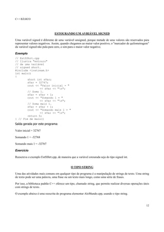 C++ BÁSICO
12
ESTOURANDO UM AVRIÁVEL SIGNED
Uma variável signed é diferente de uma variável unsigned, porque metade de seus valores são reservados para
representar valores negativos. Assim, quando chegamos ao maior valor positivo, o "marcador de quilometragem"
da variável signed não pula para zero, e sim para o maior valor negativo.
Exemplo
// EstSShrt.cpp
// Ilustra "estouro"
// de uma variável
// signed short.
#include <iostream.h>
int main()
{
short int sVar;
sVar = 32767;
cout << "Valor inicial = "
<< sVar << "n";
// Soma 1.
sVar = sVar + 1;
cout << "Somando 1 = "
<< sVar << "n";
// Soma mais 1.
sVar = sVar + 1;
cout << "Somando mais 1 = "
<< sVar << "n";
return 0;
} // Fim de main()
Saída gerada por este programa:
Valor inicial = 32767
Somando 1 = -32768
Somando mais 1 = -32767
Exercício
Reescreva o exemplo EstSShrt.cpp, de maneira que a variável estourada seja do tipo signed int.
O TIPO STRING
Uma das atividades mais comuns em qualquer tipo de programa é a manipulação de strings de texto. Uma string
de texto pode ser uma palavra, uma frase ou um texto mais longo, como uma série de frases.
Por isso, a biblioteca padrão C++ oferece um tipo, chamado string, que permite realizar diversas operações úteis
com strings de texto.
O exemplo abaixo é uma reescrita do programa elementar AloMundo.cpp, usando o tipo string.
 