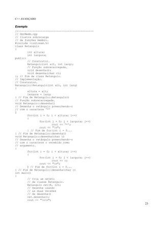 C++ AVANÇADO
23
Exemplo
//-----------------------------------------------
// SbrMemb.cpp
// Ilustra sobrecarga
// de funções membro.
#include <iostream.h>
class Retangulo
{
int altura;
int largura;
public:
// Construtor.
Retangulo(int alt, int larg);
// Função sobrecarregada.
void desenha();
void desenha(char c);
}; // Fim de class Retangulo.
// Implementação.
// Construtor.
Retangulo::Retangulo(int alt, int larg)
{
altura = alt;
largura = larg;
} // Fim de Retangulo::Retangulo()
// Função sobrecarregada.
void Retangulo::desenha()
// Desenha o retângulo preenchendo-o
// com o caractere '*'
{
for(int i = 0; i < altura; i++)
{
for(int j = 0; j < largura; j++)
cout << '*';
cout << "n";
} // Fim de for(int i = 0...
} // Fim de Retangulo::desenha()
void Retangulo::desenha(char c)
// Desenha o retângulo preenchendo-o
// com o caractere c recebido como
// argumento.
{
for(int i = 0; i < altura; i++)
{
for(int j = 0; j < largura; j++)
cout << c;
cout << "n";
} // Fim de for(int i = 0...
} // Fim de Retangulo::desenha(char c)
int main()
{
// Cria um objeto
// da classe Retangulo.
Retangulo ret(8, 12);
// Desenha usando
// as duas versões
// de desenha()
ret.desenha();
cout << "nn";
 