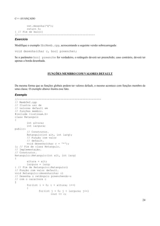 C++ AVANÇADO
24
ret.desenha('A');
return 0;
} // Fim de main()
//-------------------------------------------------
Exercício
Modifique o exemplo SbrMemb.cpp, acrescentando a seguinte versão sobrecarregada:
void desenha(char c, bool preenche);
Se o parâmetro bool preenche for verdadeiro, o retângulo deverá ser preenchido; caso contrário, deverá ter
apenas a borda desenhada.
FUNÇÕES MEMBRO COM VALORES DEFAULT
Da mesma forma que as funções globais podem ter valores default, o mesmo acontece com funções membro de
uma classe. O exemplo abaixo ilustra esse fato.
Exemplo
//-----------------------------------------------------
// MembDef.cpp
// Ilustra uso de
// valores default em
// funções membro.
#include <iostream.h>
class Retangulo
{
int altura;
int largura;
public:
// Construtor.
Retangulo(int alt, int larg);
// Função com valor
// default.
void desenha(char c = '*');
}; // Fim de class Retangulo.
// Implementação.
// Construtor.
Retangulo::Retangulo(int alt, int larg)
{
altura = alt;
largura = larg;
} // Fim de Retangulo::Retangulo()
// Função com valor default.
void Retangulo::desenha(char c)
// Desenha o retângulo preenchendo-o
// com o caractere c
{
for(int i = 0; i < altura; i++)
{
for(int j = 0; j < largura; j++)
cout << c;
 