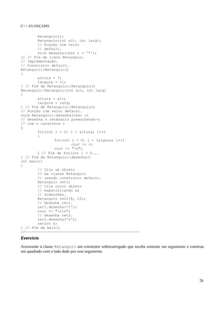 C++ AVANÇADO
26
Retangulo();
Retangulo(int alt, int larg);
// Função com valor
// default.
void desenha(char c = '*');
}; // Fim de class Retangulo.
// Implementação.
// Construtor default.
Retangulo::Retangulo()
{
altura = 7;
largura = 11;
} // Fim de Retangulo::Retangulo()
Retangulo::Retangulo(int alt, int larg)
{
altura = alt;
largura = larg;
} // Fim de Retangulo::Retangulo()
// Função com valor default.
void Retangulo::desenha(char c)
// Desenha o retângulo preenchendo-o
// com o caractere c
{
for(int i = 0; i < altura; i++)
{
for(int j = 0; j < largura; j++)
cout << c;
cout << "n";
} // Fim de for(int i = 0...
} // Fim de Retangulo::desenha()
int main()
{
// Cria um objeto
// da classe Retangulo
// usando construtor default.
Retangulo ret1;
// Cria outro objeto
// especificando as
// dimensões.
Retangulo ret2(8, 12);
// Desenha ret1.
ret1.desenha('1');
cout << "nn";
// Desenha ret2.
ret2.desenha('2');
return 0;
} // Fim de main()
//----------------------------------------------------
Exercício
Acrescente à classe Retangulo um construtor sobrecarregado que receba somente um argumento e construa
um quadrado com o lado dado por esse argumento.
 