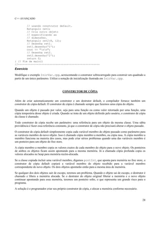 C++ AVANÇADO
28
// usando construtor default.
Retangulo ret1;
// Cria outro objeto
// especificando as
// dimensões.
Retangulo ret2(8, 12);
// Desenha ret1.
ret1.desenha('1');
cout << "nn";
// Desenha ret2.
ret2.desenha('2');
return 0;
} // Fim de main()
//----------------------------------------------------
Exercício
Modifique o exemplo InicVar.cpp, acrescentando o construtor sobrecarregado para construir um quadrado a
partir de um único parâmetro. Utilize a notação de inicialização ilustrada em InicVar.cpp.
CONSTRUTOR DE CÓPIA
Além de criar automaticamente um construtor e um destrutor default, o compilador fornece também um
construtor de cópia default. O construtor de cópia é chamado sempre que fazemos uma cópia do objeto.
Quando um objeto é passado por valor, seja para uma função ou como valor retornado por uma função, uma
cópia temporária desse objeto é criada. Quando se trata de um objeto definido pelo usuário, o construtor de cópia
da classe é chamado.
Todo construtor de cópia recebe um parâmetro: uma referência para um objeto da mesma classe. Uma sábia
providência é fazer essa referência constante, já que o construtor de cópia não precisará alterar o objeto passado.
O construtor de cópia default simplesmente copia cada variável membro do objeto passado como parâmetro para
as variáveis membro do novo objeto. Isso é chamado cópia membro a membro, ou cópia rasa. A cópia membro a
membro funciona na maioria dos casos, mas pode criar sérios problemas quando uma das variáveis membro é
um ponteiro para um objeto do free store.
A cópia membro a membro copia os valores exatos de cada membro do objeto para o novo objeto. Os ponteiros
de ambos os objetos ficam assim apontando para a mesma memória. Já a chamada cópia profunda copia os
valores alocados no heap para memória recém-alocada.
Se a classe copiada incluir uma variável membro, digamos pontInt, que aponta para memória no free store, o
construtor de cópia default copiará a variável membro do objeto recebido para a variável membro
correspondente do novo objeto. Os dois objetos apontarão então para a mesma área de memória.
Se qualquer dos dois objetos sair de escopo, teremos um problema. Quando o objeto sai de escopo, o destrutor é
chamado e libera a memória alocada. Se o destrutor do objeto original liberar a memória e o novo objeto
continuar apontando para essa memória, teremos um ponteiro solto, o que representa um grande risco para o
programa.
A solução é o programador criar seu próprio construtor de cópia, e alocar a memória conforme necessário.
 