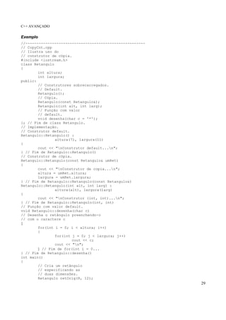 C++ AVANÇADO
29
Exemplo
//------------------------------------------------------
// CopyCnt.cpp
// Ilustra uso do
// construtor de cópia.
#include <iostream.h>
class Retangulo
{
int altura;
int largura;
public:
// Construtores sobrecarregados.
// Default.
Retangulo();
// Cópia.
Retangulo(const Retangulo&);
Retangulo(int alt, int larg);
// Função com valor
// default.
void desenha(char c = '*');
}; // Fim de class Retangulo.
// Implementação.
// Construtor default.
Retangulo::Retangulo() :
altura(7), largura(11)
{
cout << "nConstrutor default...n";
} // Fim de Retangulo::Retangulo()
// Construtor de cópia.
Retangulo::Retangulo(const Retangulo& umRet)
{
cout << "nConstrutor de copia...n";
altura = umRet.altura;
largura = umRet.largura;
} // Fim de Retangulo::Retangulo(const Retangulo&)
Retangulo::Retangulo(int alt, int larg) :
altura(alt), largura(larg)
{
cout << "nConstrutor (int, int)...n";
} // Fim de Retangulo::Retangulo(int, int)
// Função com valor default.
void Retangulo::desenha(char c)
// Desenha o retângulo preenchendo-o
// com o caractere c
{
for(int i = 0; i < altura; i++)
{
for(int j = 0; j < largura; j++)
cout << c;
cout << "n";
} // Fim de for(int i = 0...
} // Fim de Retangulo::desenha()
int main()
{
// Cria um retângulo
// especificando as
// duas dimensões.
Retangulo retOrig(8, 12);
 