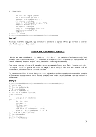C++ AVANÇADO
30
// Cria uma cópia usando
// o construtor de cópia.
Retangulo retCopia(retOrig);
// Desenha retOrig.
cout << "nRetangulo originaln";
retOrig.desenha('O');
// Desenha retCopia.
cout << "nRetangulo copian";
retCopia.desenha('C');
return 0;
} // Fim de main()
//--------------------------------------------------
Exercício
Modifique o exemplo CopyCnt.cpp utilizando no construtor de cópia a notação que inicializa as variáveis
antes do início do corpo do construtor.
SOBRECARREGANDO O OPERADOR ++
Cada um dos tipos embutidos de C++, como int, float e char, tem diversos operadores que se aplicam a
esse tipo, como o operador de adição (+) e o operador de multiplicação (*). C++ permite que o programador crie
também operadores para suas próprias classes, utilizando a sobrecarga de operadores.
Para ilustrar o uso da sobrecarga de operadores, começaremos criando uma nova classe, chamada Contador.
Um objeto Contador poderá ser usado em loops e outras situações nas quais um número deve ser
incrementado, decrementado e ter seu valor acessado.
Por enquanto, os objetos de nossa classe Contador não podem ser incrementados, decrementados, somados,
atribuídos nem manuseados de outras formas. Nos próximos passos, acrescentaremos essa funcionalidade a
nossa classe.
Exemplo
//--------------------------------------------------------
// SobreO.cpp
// Ilustra sobrecarga
// de operadores.
#include <iostream.h>
// Declara a classe Contador.
class Contador
{
unsigned int vlrCont;
public:
// Construtor.
Contador();
// Destrutor.
~Contador();
unsigned int acessaVal() const;
void defineVal(unsigned int val);
}; // Fim de class Contador.
// Implementação.
// Construtor.
Contador::Contador() :
 