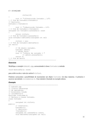 C++ AVANÇADO
31
vlrCont(0)
{
cout << "nConstruindo Contador...n";
} // Fim de Contador::Contador()
// Destrutor.
Contador::~Contador()
{
cout << "nDestruindo Contador...n";
} // Fim de Contador::~Contador()
unsigned int Contador::acessaVal() const
{
return vlrCont;
} // Fim de Contador::acessaVal()
void Contador::defineVal(unsigned int val)
{
vlrCont = val;
} // Fim de Contador::defineVal()
int main()
{
// Um objeto contador.
Contador umCont;
// Exibe valor.
cout << "nValor de contador = "
<< umCont.acessaVal();
return 0;
} // Fim de main()
//--------------------------------------------------
Exercício
Modifique o exemplo SobreO.cpp, acrescentando à classe Contador o método
void mostraVal() const
para exibir na tela o valor da variável vlrCont.
Podemos acrescentar a possibilidade de incrementar um objeto Contador de duas maneiras. A primeira é
escrever um método incrementar(). Esse método é ilustrado no exemplo abaixo.
Exemplo
//----------------------------------------------------
// SobreO2.cpp
// Ilustra sobrecarga
// de operadores.
// Acrescenta função
// incrementar()
#include <iostream.h>
// Declara a classe Contador.
class Contador
{
unsigned int vlrCont;
public:
// Construtor.
Contador();
// Destrutor.
~Contador();
unsigned int acessaVal() const;
void defineVal(unsigned int val);
 