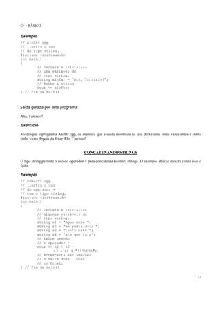 C++ BÁSICO
13
Exemplo
// AloStr.cpp
// Ilustra o uso
// do tipo string.
#include <iostream.h>
int main()
{
// Declara e inicializa
// uma variável do
// tipo string.
string aloTar = "Alo, Tarcisio!";
// Exibe a string.
cout << aloTar;
} // Fim de main()
Saída gerada por este programa:
Alo, Tarcisio!
Exercício
Modifique o programa AloStr.cpp, de maneira que a saída mostrada na tela deixe uma linha vazia antes e outra
linha vazia depois da frase Alo, Tarcisio!.
CONCATENANDO STRINGS
O tipo string permite o uso do operador + para concatenar (somar) strings. O exemplo abaixo mostra como isso é
feito.
Exemplo
// SomaStr.cpp
// Ilustra o uso
// do operador +
// com o tipo string.
#include <iostream.h>
int main()
{
// Declara e inicializa
// algumas variáveis do
// tipo string.
string s1 = "Agua mole ";
string s2 = "em pedra dura ";
string s3 = "tanto bate ";
string s4 = "ate que fura";
// Exibe usando
// o operador +
cout << s1 + s2 +
s3 + s4 + "!!!nn";
// Acrescenta exclamações
// e salta duas linhas
// no final.
} // Fim de main()
 