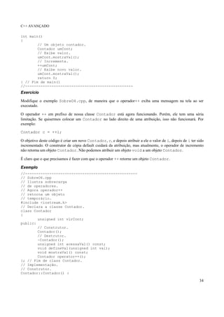 C++ AVANÇADO
34
int main()
{
// Um objeto contador.
Contador umCont;
// Exibe valor.
umCont.mostraVal();
// Incrementa.
++umCont;
// Exibe novo valor.
umCont.mostraVal();
return 0;
} // Fim de main()
//-------------------------------------------------
Exercício
Modifique o exemplo SobreO4.cpp, de maneira que o operador++ exiba uma mensagem na tela ao ser
executado.
O operador ++ em prefixo de nossa classe Contador está agora funcionando. Porém, ele tem uma séria
limitação. Se quisermos colocar um Contador no lado direito de uma atribuição, isso não funcionará. Por
exemplo:
Contador c = ++i;
O objetivo deste código é criar um novo Contador, c, e depois atribuir a ele o valor de i, depois de i ter sido
incrementado. O construtor de cópia default cuidará da atribuição, mas atualmente, o operador de incremento
não retorna um objeto Contador. Não podemos atribuir um objeto void a um objeto Contador.
É claro que o que precisamos é fazer com que o operador ++ retorne um objeto Contador.
Exemplo
//---------------------------------------------------
// SobreO6.cpp
// Ilustra sobrecarga
// de operadores.
// Agora operador++
// retorna um objeto
// temporário.
#include <iostream.h>
// Declara a classe Contador.
class Contador
{
unsigned int vlrCont;
public:
// Construtor.
Contador();
// Destrutor.
~Contador();
unsigned int acessaVal() const;
void defineVal(unsigned int val);
void mostraVal() const;
Contador operator++();
}; // Fim de class Contador.
// Implementação.
// Construtor.
Contador::Contador() :
 