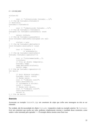 C++ AVANÇADO
35
vlrCont(0)
{
cout << "nConstruindo Contador...n";
} // Fim de Contador::Contador()
// Destrutor.
Contador::~Contador()
{
cout << "nDestruindo Contador...n";
} // Fim de Contador::~Contador()
unsigned int Contador::acessaVal() const
{
return vlrCont;
} // Fim de Contador::acessaVal()
void Contador::defineVal(unsigned int val)
{
vlrCont = val;
} // Fim de Contador::defineVal()
void Contador::mostraVal() const
{
cout << "nValor = "
<< acessaVal();
} // Fim de Contador::mostraVal()
Contador Contador::operator++()
{
cout << "nIncrementando...";
++vlrCont;
// Cria um objeto temporário.
Contador temp;
temp.defineVal(vlrCont);
return temp;
} // Fim de Contador::operator++()
int main()
{
// Dois objetos Contador.
Contador cont1, cont2;
// Exibe valor.
cout << "nObjeto cont1";
cont1.mostraVal();
// Incrementa e atribui.
cont2 = ++cont1;
// Exibe novo objeto.
cout << "nObjeto cont2";
cont2.mostraVal();
return 0;
} // Fim de main()
//----------------------------------------
Exercício
Acrescente ao exemplo SobreO6.cpp um construtor de cópia que exiba uma mensagem na tela ao ser
chamado.
Na verdade, não há necessidade do objeto Contador temporário criado no exemplo anterior. Se Contador
tiver um construtor que recebe um valor, podemos simplesmente retornar o resultado desse construtor, como
sendo o valor retornado pelo operador ++. O exemplo abaixo mostra como fazer isso.
 